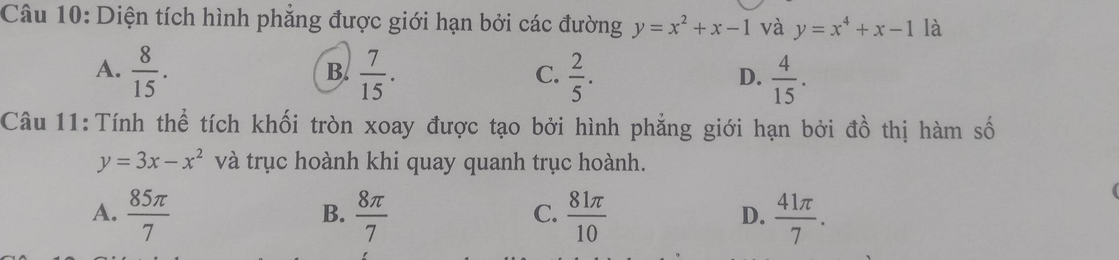 Diện tích hình phẳng được giới hạn bởi các đường y=x^2+x-1 và y=x^4+x-1 là
A.  8/15 .  7/15 . 
B.
C.  2/5 .  4/15 . 
D.
Câu 11:Tính thể tích khối tròn xoay được tạo bởi hình phẳng giới hạn bởi đồ thị hàm số
y=3x-x^2 và trục hoành khi quay quanh trục hoành.
A.  85π /7   8π /7   81π /10   41π /7 . 
B.
C.
D.