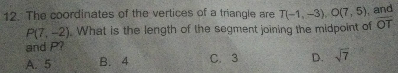 The coordinates of the vertices of a triangle are T(-1,-3), O(7,5) , and
P(7,-2). What is the length of the segment joining the midpoint of overline OT
and P?
A. 5 B. 4
C. 3 D. sqrt(7)