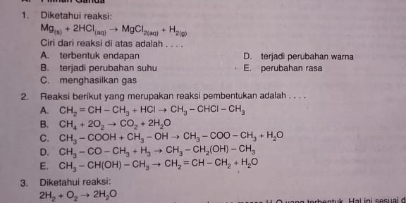 Diketahui reaksi:
Mg_(s)+2HCl_(aq)to MgCl_2(aq)+H_2(g)
Ciri dari reaksi di atas adalah . . . .
A. terbentuk endapan D. terjadi perubahan warna
B. terjadi perubahan suhu E. perubahan rasa
C. menghasilkan gas
2. Reaksi berikut yang merupakan reaksi pembentukan adalah . . . .
A. CH_2=CH-CH_3+HClto CH_3-CHCl-CH_3
B. CH_4+2O_2to CO_2+2H_2O
C. CH_3-COOH+CH_3-OHto CH_3-COO-CH_3+H_2O
D. CH_3-CO-CH_3+H_3to CH_3-CH_2(OH)-CH_3
E. CH_3-CH(OH)-CH_3to CH_2=CH-CH_2+H_2O
3. Diketahui reaksi:
2H_2+O_2to 2H_2O
bn tuk Hal ini sesuai d