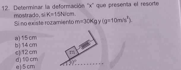 Determinar la deformación “x” que presenta el resorte
mostrado, si K=15N/cm.
Si no existe rozamiento m=30Kg y (g=10m/s^2).
a) 15 cm
b) 14 cm
c) 12 cm
d) 10 cm
e)5 cm