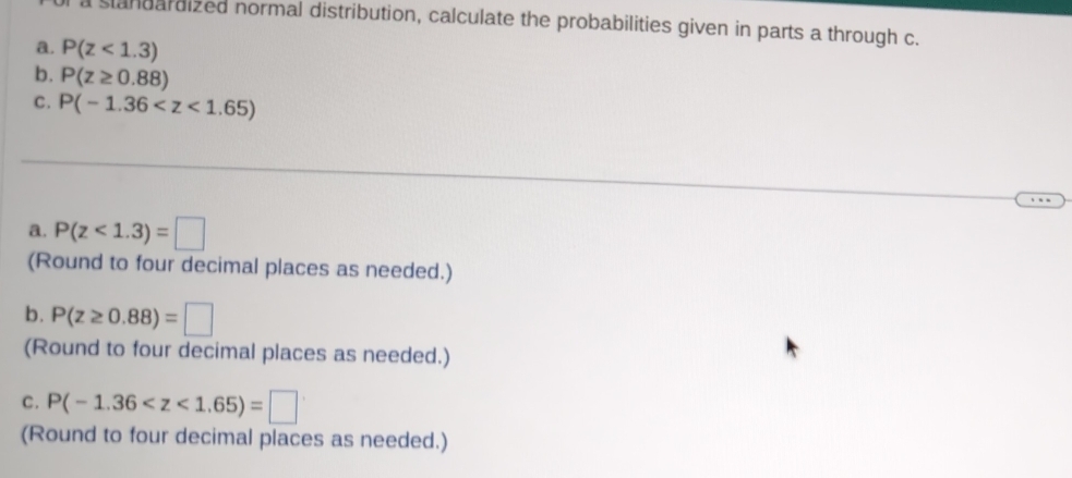 a slandardized normal distribution, calculate the probabilities given in parts a through c. 
a. P(z<1.3)
b. P(z≥ 0.88)
C. P(-1.36
a. P(z<1.3)=□
(Round to four decimal places as needed.) 
b. P(z≥ 0.88)=□
(Round to four decimal places as needed.) 
C. P(-1.36
(Round to four decimal places as needed.)