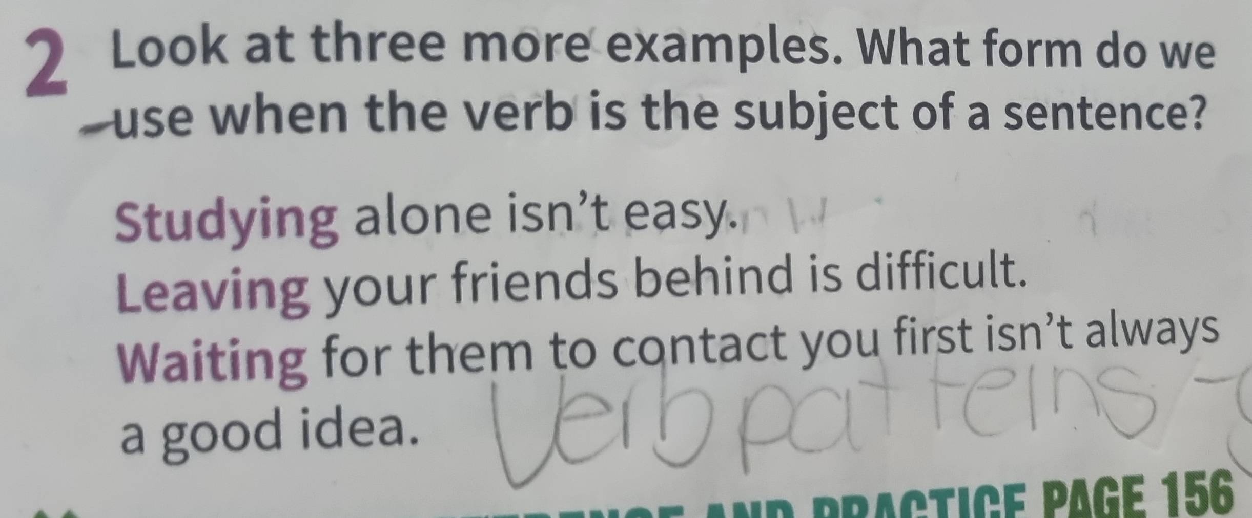 Look at three more examples. What form do we
-use when the verb is the subject of a sentence?
Studying alone isn’t easy.
Leaving your friends behind is difficult.
Waiting for them to contact you first isn’t always
a good idea.
P tice page 156