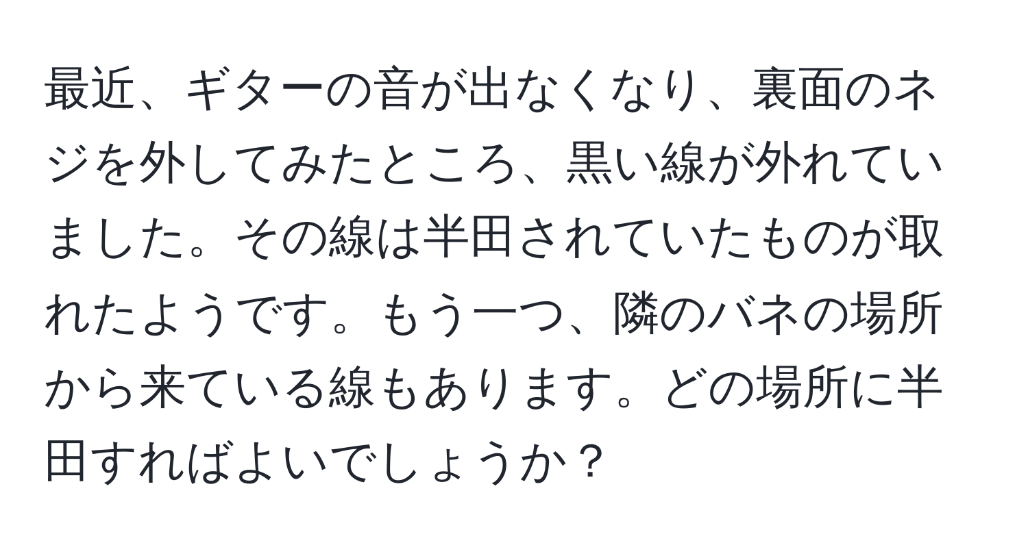 最近、ギターの音が出なくなり、裏面のネジを外してみたところ、黒い線が外れていました。その線は半田されていたものが取れたようです。もう一つ、隣のバネの場所から来ている線もあります。どの場所に半田すればよいでしょうか？