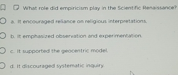 What role did empiricism play in the Scientific Renaissance?
a. It encouraged reliance on religious interpretations,
b. It emphasized observation and experimentation.
c. It supported the geocentric model.
d. It discouraged systematic inquiry.