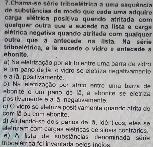 Chama-se série triboelétrica a uma sequência
de substâncias de modo que cada uma adquire
carga elétrica positiva quando atritada com
qualquer outra que a sucede na lista e carga
elétrica negativa quando atritada com qualquer
outra que a antecede na lista. Na série
triboelétrica, a lã sucede o vidro e antecede a
ebonite.
a) Na eletrização por atrito entre uma barra de vidro
e um pano de lã, o vidro se eletriza negativamente
e a lã, positivamente.
b) Na eletrização por atrito entre uma barra de
ebonite e um pano de lã, a ebonite se eletriza
positivamente e a lã, negativamente.
c) O vidro se eletriza positivamente quando atrita do
com lã ou com ebonite.
d) Atritando-se dois panos de lã, idênticos, eles se
eletrizam com cargas elétricas de sinais contrários.
e) A lista de substâncias denominada série
triboelétrica foi inventada pelos índios.