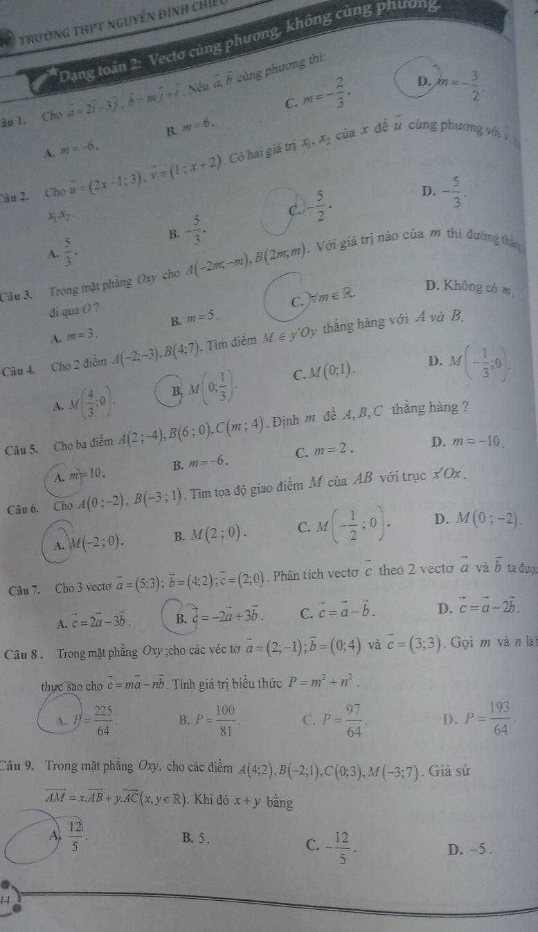 a  trường thPt nguyễn đình chiế
Dạng toán 2: Vectơ cùng phương, không cùng phương
m=- 2/3 . D. m=- 3/2 .
âu I. Cho vector a=2vector i-3vector j,vector b=mvector j+vector i. Nếu vector a,vector b cùng phương thì:
C.
x_1,x_2 của x đề u cùng phương với
A. m=-6. B. m=6.
Câu 2, Cho u=(2x-1;-1;3=(1;x+2) Có hai giá trị
D. - 5/3 .
x_1x_2
C. - 5/2 .
B. - 5/3 .
A.  5/3 .
Câu 3. Trong mặt phẳng Oxy cho A(-2m,-m),B(2m;m). Với giá trị nào của m thì đường thán
C. ) forall m∈ R.
D. Không có m
di qua O ?
A. m=3. B. m=5.
Câu 4. Cho 2 điểm A(-2;-3),B(4;7). Tìm điểm M ∈ y'Oy thẳng hàng với Á và B
A. M( 4/3 :0). B, M(0; 1/3 ). C. M(0;1).
D. M(- 1/3 ;0).
Câu 5. Cho ba điểm A(2;-4),B(6;0),C(m;4). Định m để A,B,C thắng hàng ?
A. m=10. B. m=-6. C. m=2.
D. m=-10.
Câu 6. Cho A(0;-2),B(-3;1). Tìm tọa độ giao điểm M ciaAB với trục x'Ox.
A. M(-2;0). B. M(2;0). C. M(- 1/2 ;0). D. M(0;-2).
c
Câu 7. Cho 3 vecto vector a=(5;3);vector b=(4;2);vector c=(2;0). Phân tích vectơ c theo 2 vecto vector a và vector b ta đượ:
A. vector c=2vector a-3vector b. B. vector a=-2vector a+3vector b. C. vector c=vector a-vector b. D. vector c=vector a-2vector b.
Câu 8 . Trong mặt phẳng Oxy ;cho các véc tơ vector a=(2;-1);vector b=(0;4) và overline c=(3;3).  Gọi m và n lài
thục sao cho overline c=moverline a-noverline b. Tính giá trị biểu thức P=m^2+n^2.
A. P= 225/64 . B. P= 100/81 . C. P= 97/64 . D. P= 193/64 .
Câu 9.  Trong mặt phẳng Oxy, cho các điểm A(4;2),B(-2;1),C(0;3),M(-3;7). Giả sử
vector AM=x.vector AB+y.vector AC(x,y∈ R). Khi đó x+y bằng
A.  12/5 . B. 5 .
C. - 12/5 . D. −5 .
!