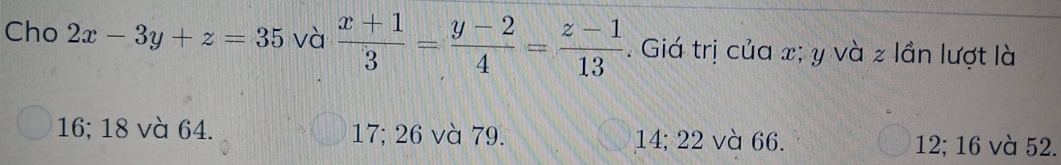 Cho 2x-3y+z=35 và  (x+1)/3 = (y-2)/4 = (z-1)/13  Giá trị của x; y và z lần lượt là
16; 18 và 64. 17; 26 và 79. 14; 22 và 66.
12; 16 và 52.