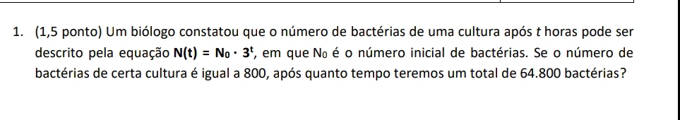 (1,5 ponto) Um biólogo constatou que o número de bactérias de uma cultura após t horas pode ser 
descrito pela equação N(t)=N_0· 3^t , em que Nº é o número inicial de bactérias. Se o número de 
bactérias de certa cultura é igual a 800, após quanto tempo teremos um total de 64.800 bactérias?