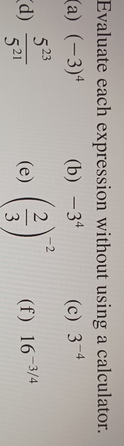 Evaluate each expression without using a calculator. 
(a) (-3)^4 (b) -3^4 (c) 3^(-4)
(d)  5^(23)/5^(21)  (e) ( 2/3 )^-2 (f) 16^(-3/4)