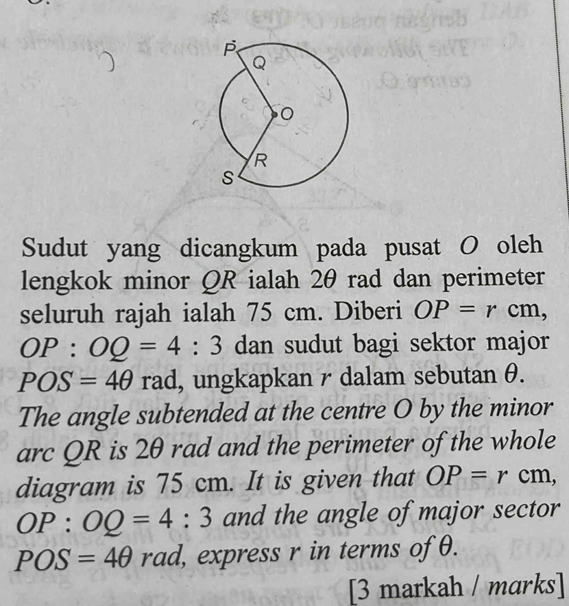 Sudut yang dicangkum pada pusat O oleh 
lengkok minor QR ialah 2θ rad dan perimeter 
seluruh rajah ialah 75 cm. Diberi OP=rcm,
OP:OQ=4:3 dan sudut bagi sektor major
POS=4θ rad, ungkapkan r dalam sebutan θ. 
The angle subtended at the centre O by the minor 
arc QR is 2θ rad and the perimeter of the whole 
diagram is 75 cm. It is given that OP=rcm,
OP:OQ=4:3 and the angle of major sector
POS=4θ rad l, express r in terms of θ. 
[3 markah / marks]