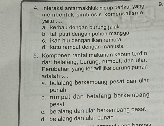 Interaksi antarmakhluk hidup berikut yang 9.
membentuk simbiosis komensalisme,
yaitu ....
a. kerbau dengan burung jalak
b. tali putri dengan pohon mangga
c. ikan hiu dengan ikan remora
d. kutu rambut dengan manusia
5. Komponen rantai makanan kebun terdiri
dari belalang, burung, rumput, dan ular.
Perubahan yang terjadi jika burung punah
adalah ...
a. belalang berkembang pesat dan ular
punah
b. rumput dan belalang berkembang
pesat
c. belalang dan ular berkembang pesat
d. belalang dan ular punah