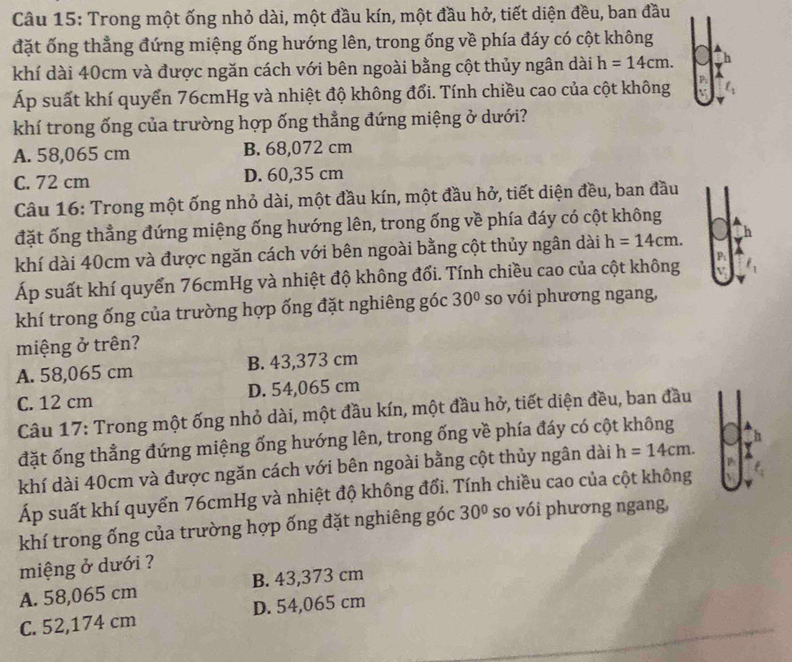 Trong một ống nhỏ dài, một đầu kín, một đầu hở, tiết diện đều, ban đầu
đặt ống thẳng đứng miệng ống hướng lên, trong ống về phía đáy có cột không
khí dài 40cm và được ngăn cách với bên ngoài bằng cột thủy ngân dài h=14cm.
Áp suất khí quyển 76cmHg và nhiệt độ không đổi. Tính chiều cao của cột không
khí trong ống của trường hợp ống thẳng đứng miệng ở dưới?
A. 58,065 cm B. 68,072 cm
C. 72 cm D. 60,35 cm
Câu 16: Trong một ống nhỏ dài, một đầu kín, một đầu hở, tiết diện đều, ban đầu
đặt ống thẳng đứng miệng ống hướng lên, trong ống về phía đáy có cột không
khí dài 40cm và được ngăn cách với bên ngoài bằng cột thủy ngân dài h=14cm.
Áp suất khí quyển 76cmHg và nhiệt độ không đối. Tính chiều cao của cột không
khí trong ống của trường hợp ống đặt nghiêng góc 30° so vói phương ngang,
miệng ở trên?
A. 58,065 cm B. 43,373 cm
C. 12 cm D. 54,065 cm
Câu 17: Trong một ống nhỏ dài, một đầu kín, một đầu hở, tiết diện đều, ban đầu
đặt ống thẳng đứng miệng ống hướng lên, trong ống về phía đáy có cột không
khí dài 40cm và được ngăn cách với bên ngoài bằng cột thủy ngân dài h=14cm.
Áp suất khí quyển 76cmHg và nhiệt độ không đổi. Tính chiều cao của cột không
khí trong ống của trường hợp ống đặt nghiêng góc 30° so vói phương ngang,
miệng ở dưới ?
A. 58,065 cm B. 43,373 cm
C. 52,174 cm D. 54,065 cm