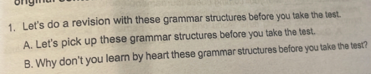 Let's do a revision with these grammar structures before you take the test. 
A. Let's pick up these grammar structures before you take the test. 
B. Why don't you learn by heart these grammar structures before you take the test?