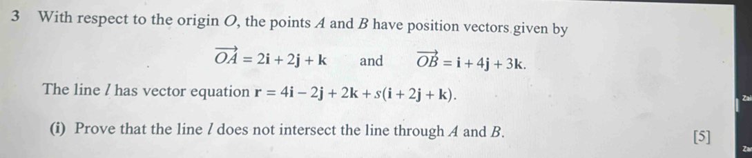 With respect to the origin O, the points A and B have position vectors given by
vector OA=2i+2j+k and vector OB=i+4j+3k. 
The line / has vector equation r=4i-2j+2k+s(i+2j+k). 
Zai 
(i) Prove that the line / does not intersect the line through A and B. 
[5] 
Za