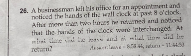 A businessman left his office for an appointment and 
noticed the hands of the wall clock at past 8 o'clock. 
After more than two hours he returned and noticed 
that the hands of the clock were interchanged. At 
what time did he leave and at what time did he 
return? Answer: leave - 8:58:44; return =11.44.53