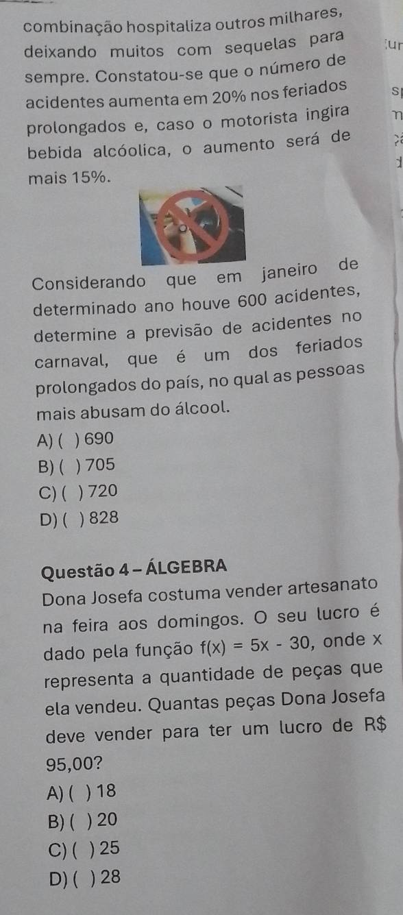 combinação hospitaliza outros milhares,
deixando muitos com sequelas para iur
sempre. Constatou-se que o número de
acidentes aumenta em 20% nos feriados S
prolongados e, caso o motorista ingira η
bebida alcóolica, o aumento será de
mais 15%.
Considerando que em janeiro de
determinado ano houve 600 acidentes,
determine a previsão de acidentes no
carnaval, que é um dos feriados
prolongados do país, no qual as pessoas
mais abusam do álcool.
A) (  690
B) ( ) 705
C) ( ) 720
D) ( ) 828
Questão 4 - ÁLGEBRA
Dona Josefa costuma vender artesanato
na feira aos domingos. O seu lucro é
dado pela função f(x)=5x-30 , onde x
representa a quantidade de peças que
ela vendeu. Quantas peças Dona Josefa
deve vender para ter um lucro de R$
95,00?
A)( ) 18
B)( ) 20
C) ( ) 25
D)( ) 28