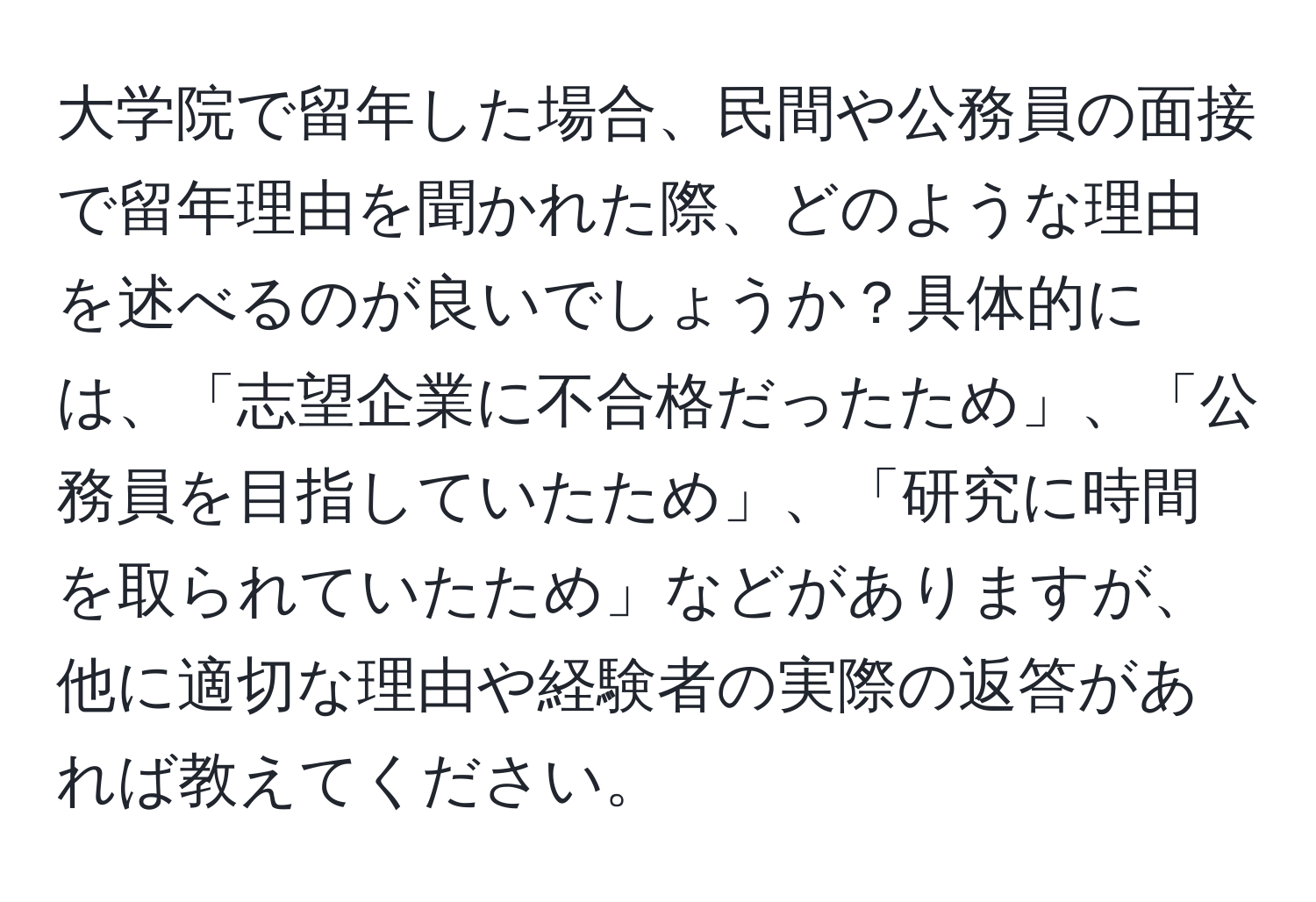 大学院で留年した場合、民間や公務員の面接で留年理由を聞かれた際、どのような理由を述べるのが良いでしょうか？具体的には、「志望企業に不合格だったため」、「公務員を目指していたため」、「研究に時間を取られていたため」などがありますが、他に適切な理由や経験者の実際の返答があれば教えてください。