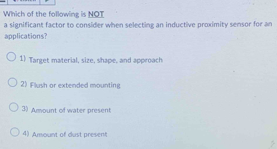 Which of the following is NOT
a significant factor to consider when selecting an inductive proximity sensor for an
applications?
1) Target material, size, shape, and approach
2) Flush or extended mounting
3) Amount of water present
4) Amount of dust present