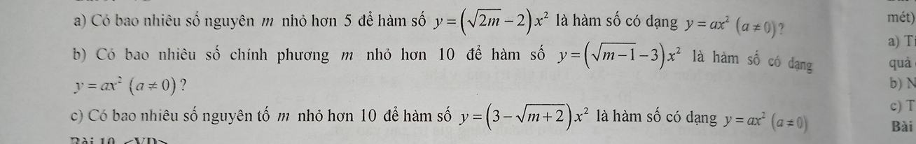 Có bao nhiêu số nguyên m nhỏ hơn 5 để hàm số y=(sqrt(2m)-2)x^2 là hàm số có dạng y=ax^2(a!= 0) mét)
a) T
b) Có bao nhiêu số chính phương m nhỏ hơn 10 để hàm số y=(sqrt(m-1)-3)x^2 là hàm số có dạng
quả
y=ax^2(a!= 0) ? b) N
c) T
c) Có bao nhiêu số nguyên tố m nhỏ hơn 10 để hàm số y=(3-sqrt(m+2))x^2 là hàm số có dạng y=ax^2(a!= 0)
Bài