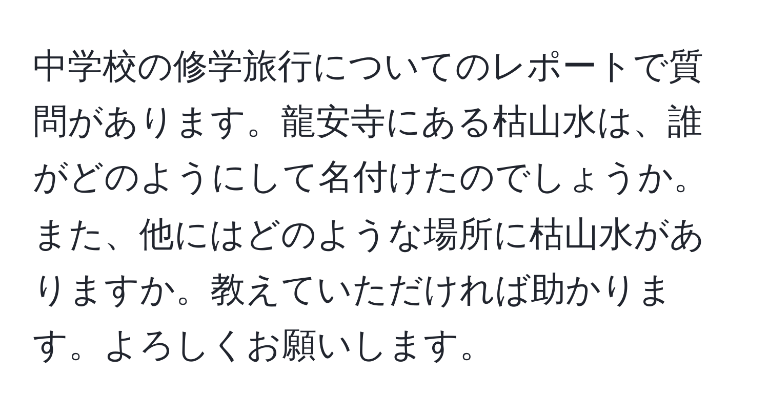 中学校の修学旅行についてのレポートで質問があります。龍安寺にある枯山水は、誰がどのようにして名付けたのでしょうか。また、他にはどのような場所に枯山水がありますか。教えていただければ助かります。よろしくお願いします。