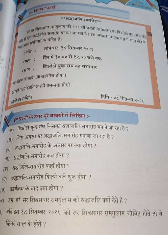 १० निमन्त्रण-कार्ड
**श्रद्धांजलि-समारोह**
डाँ सर शिबसागर रामगुलाम की १२१ वीं जयंती के अबसर पर त्रिओले युवा संघ की
ओर से एक श्रद्धांजलि-समारोह मनाया जा रहा है। इस अवसर पर एक यन्न में भाग लेने के
लिएआप सपरिबार आमंत्रित हैं।
तिथि : शनिवार १८ सितम्बर २०२१
_
समय : दिन में १०.०० से १२.०० बजे तक
स्थान : त्रिओले युवा संघ का सभागार
कार्यक्रम के बाद एक सहभोज होगा।
आपकी उपस्थिति से हमें प्रसन्नता होगी।
आयोजन समिति तिथि : ०८ सितम्बर २०२१
इन प्रश्नों के उत्तर पूरे वाक्यों में लिखिए -
(क) त्रिओले युबा संघ किसका श्रद्धांजलि-समारोह मनाने जा रहा है ?
() किस अबसर पर श्रद्धांजलि-समारोह मनाया जा रहा है?
(ग) श्रद्धांजलि-समारोह के अवसर पर क्या होगा ?
(ष) श्रद्धांजलि-समारोह कब होगा ?
(ड) श्रदधांजलि-समारोह कहाँ होगा ?
(व) श्रद्धांजलि-समारोह कितने बजे शुरू होगा ?
(छ) कार्यक्रम के बाद क्या होगा ?
ज)हम डॉ सर शिवसागर रामगुलाम को श्रद्धांजलि क्यों देते हैं?
स) यदिइस १८ सितम्बर २०२१ को सर शिवसागर रामगुलाम जीवित होते तो बे
कितने साल के होते ?