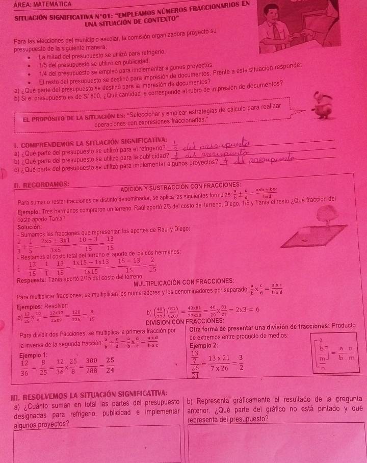 ÁREA: MATEMÁTICA
situación Significativa N° 01: 'EmPLeAmOs números FrACcionarIos en
UNa sITUACIÓN dE CONTEXTO"
Para las elecciones del municipio escolar, la comisión organizadora proyectó su
presupuesto de la siguiente manera:
La mitad del presupuesto se utilizó para refrigerio.
1/5 del presupuesto se utilizó en publicidad.
1/4 del presupuesto se empleó para implementar algunos proyectos.
El resto del presupuesto se destinó para impresión de documentos. Frente a esta situación responde:
a) ¿Qué parte del presupuesto se destinó para la impresión de documentos?
b) Si el presupuesto es de S/ 800, ¿Qué cantidad le corresponde al rubro de impresión de documentos?
EL pRoPósiTo DE LA SITUACIÓN ES: "Seleccionar y emplear estrategias de cálculo para realizar
operaciones con expresiones fraccionarias."
I. COMPRENDEMOS LA SITUACIÓN SIGNIFICATIVA:_
a) ¿Qué parte del presupuesto se utilizó para el refrigerio?_
b) ¿Qué parte del presupuesto se utilizó para la publicidad?_
c) ¿Qué parte del presupuesto se utilizó para implementar algunos proyectos?
II. RECORDAMOS:
ADICIÓN Y SUSTRACCIÓN CON FRACCIONES:
Para sumar o restar fracciones de distinto denominador, se aplica las siguientes formulas:  a/b ±  c/d = (a* b± b* c)/b* d 
Ejemplo: Tres hermanos compraron un terreno. Raúl aportó 2/3 del costo del terreno, Diego, 1/5 y Tania el resto ¿Qué fracción del
costo aportó Tania?
Solución
- Sumamos las fracciones que representan los aportes de Raúl y Diego:
 2/3 + 1/5 = (2* 5+3* 1)/3* 5 = (10+3)/15 = 13/15 
1- 13/15 = 1/1 - 13/15 = (1* 15-1* 13)/1* 15 = (15-13)/15 = 2/15  - Restamos al costo total del ferreno el aporte de los dos hermanos:
Respuesta: Tania aportó 2/15 del costo del terreno.
Multiplicación con Fracciones:
Para multiplicar fracciones, se multiplican los numeradores y los denominadores por separado:  a/b *  c/d = (a* c)/b* d 
Ejemplos: Resolver:
3)  12/25 *  10/4 = (12* 10)/25* 9 = 120/225 = 8/15  b ) ( 40/27 )( 81/20 )= (40* 81)/27* 20 = 40/20 *  81/27 =2* 3=6
DIVISIÓN CON FRACCIONES:
Para dividir dos fracciones, se multiplica la primera fracción por  Otra forma de presentar una división de fracciones: Producto
la inversa de la segunda fracción:  a/b /  c/d = a/b *  d/c = (a* d)/b* c  de extremos entre producto de medios:
Eiemplo 1 Ejemplo 2:
 12/36 /  8/25 = 12/36 *  25/8 = 300/288 = 25/24 
frac  13/7 26= (13* 21)/7* 26 = 3/2 
beginbmatrix  a/b   m/n endbmatrix - a· n/b· m 
1
III. RESolveMos la SItuación SIgnIficativa:
a) ¿Cuánto suman en total las partes del presupuesto b) Representa gráficamente el resultado de la pregunta
designadas para refrigerio, publicidad e implementar anterior. ¿Qué parte del gráfico no está pintado y qué
algunos proyectos? representa del presupuesto?