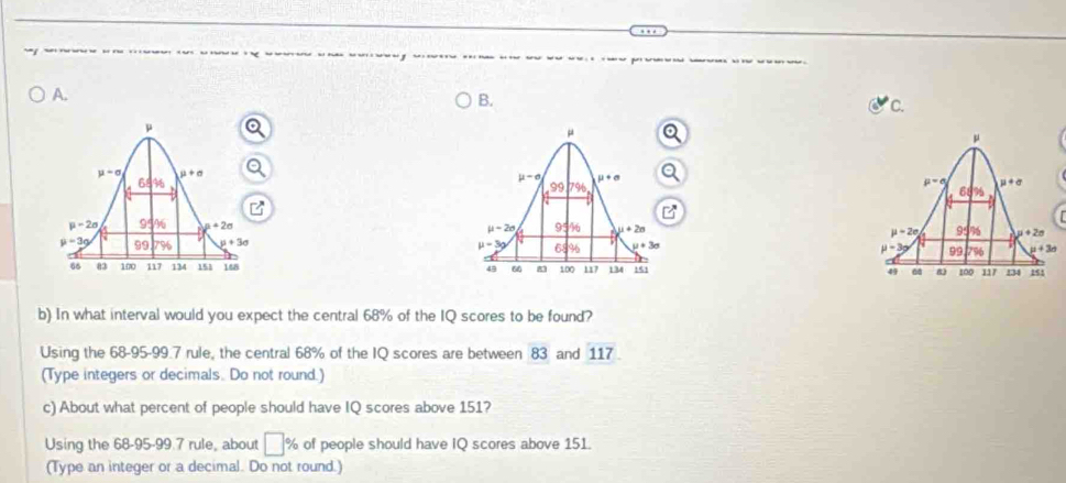 In what interval would you expect the central 68% of the IQ scores to be found?
Using the 68-95-99.7 rule, the central 68% of the IQ scores are between 83 and 117
(Type integers or decimals. Do not round.)
c) About what percent of people should have IQ scores above 151?
Using the 68-95-99.7 rule, about □ % of people should have IQ scores above 151.
(Type an integer or a decimal. Do not round.)