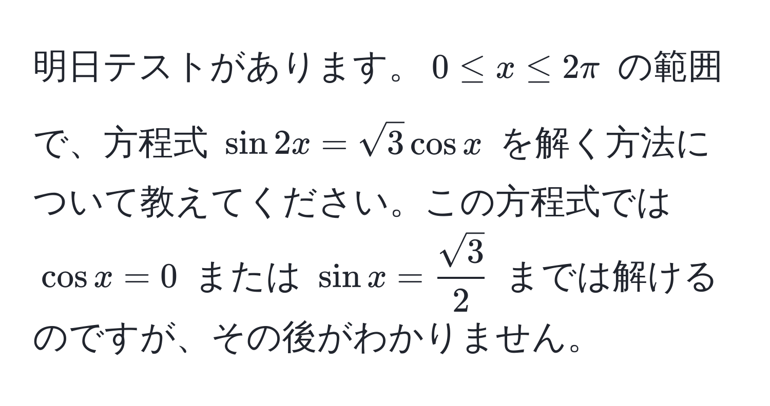 明日テストがあります。$0 ≤ x ≤ 2π$ の範囲で、方程式 $sin 2x = sqrt(3) cos x$ を解く方法について教えてください。この方程式では $ cos x = 0 $ または $ sin x =  sqrt(3)/2  $ までは解けるのですが、その後がわかりません。