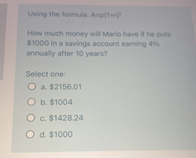 Using the formula: A=p(1+r)^t
How much money will Mario have if he puts
$1000 in a savings account earning 4%
annually after 10 years?
Select one:
a. $2156.01
b. $1004
c. $1428.24
d. $1000