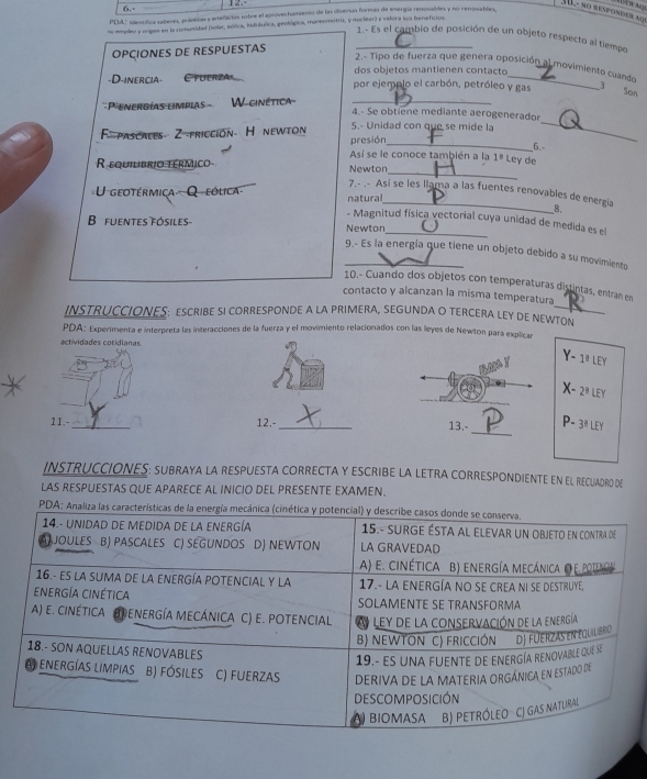 6.-
1   - no responder alr
PDbL ' slnsífica saheres, arlotion yartefachos sobre el aprovechamiento de las dliverías formas de ensergía renovables y no rerrovables,
as empleo y origes en la comunidad (olar, eólica, hidrtulica, geológica, maneomotriz, y muciear) y valora sua beneficios
1.- Es el cambio de posición de un objeto respecto al tiempo
OPÇIONES DE RESPUESTAS_
2.- Tipo de fuerza que genera oposición al movimiento cuando
dos objetos mantienen contacto
-D-inercia Cfuerza por ejemplo el carbón, petróleo y gas 3
Son
P energías limpias   W-ginética_
_
4.- Se obtiene mediante aerogenerador
F- pascates 2 fricción. H newton 5.- Unidad con que se mide la
presión
Asi se le conoce también a la 1° Ley de _6.
_
R equilibrio térmico Newton
7,- .- Así se les llama a las fuentes renovables de energía 8.
U geotérmica Q  eólica natura
- Magnitud física vectorial cuya unidad de medida es el
B fuentes fósiles- Newton
9.- Es la energía que tiene un objeto debido a su movimiento
10.- Cuando dos objetos con temperaturas distintas, entran en
contacto y alcanzan la misma temperatura
INSTRUCCIONES: ESCRIBE SI CORRESPONDE A LA PRIMERA, SEGUNDA O TERCERA LEY DE NEWTON
PDA: Experimenta e interpreta las interacciones de la fuerza y el movimiento relacionados con las leyes de Newton para explican
actividades cotidianas
Y-1^(_ a)LEY
X-2^(_ ?)LEY
_
11.- _12.-_ 13,- P- 3^(_ circ)LEY
INSTRUCCIONES: SUBRAYA LA RESPUESTA CORRECTA Y ESCRIBE LA LETRA CORRESPONDIENTE EN El RECUADRo dE
LAS RESPUESTAS QUE APARECE AL INICIO DEL PRESENTE EXAMEN.