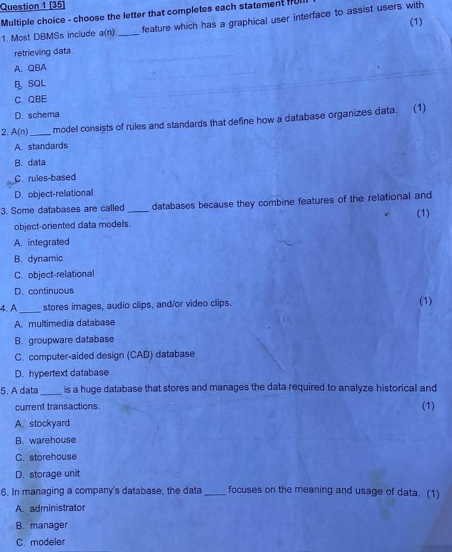 [35]
Multiple choice - choose the letter that completes each statement f70
1. Most DBMSs include a(n) _feature which has a graphical user interface to assist users with (1)
retrieving data.
A. QBA
B SQL
C. QBE
D. schema
2. A(n) _model consists of rules and standards that define how a database organizes data. (1)
A. standards
B. data
C. rules-based
D. object-relational
3. Some databases are called _databases because they combine features of the relational and
(1)
object-oriented data models.
A. integrated
B. dynamic
C. object-relational
D. continuous
4. A _stores images, audio clips, and/or video clips. (1)
A. multimedia database
B. groupware database
C. computer-aided design (CAD) database
D. hypertext database
5. A data _is a huge database that stores and manages the data required to analyze historical and
current transactions. (1)
A. stockyard
B. warehouse
C. storehouse
D. storage unit
6. In managing a company's database, the data _focuses on the meaning and usage of data. (1)
A. administrator
B. manager
C. modeler