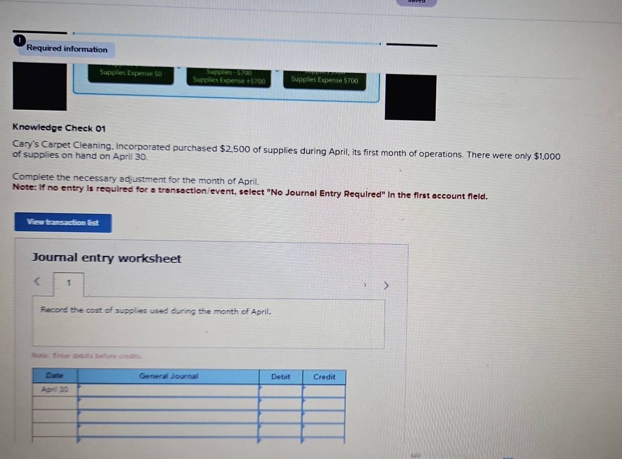 Required information 
Supplies Expense $0 Suphels - 5 700
Supplies Expenie + 5700 Supplies Expense $700
Knowledge Check 01 
Cary's Carpet Cleaning, Incorporated purchased $2,500 of supplies during April, its first month of operations. There were only $1,000
of supplies on hand on April 30. 
Complete the necessary adjustment for the month of April. 
Note: if no entry is required for a transaction/event, select "No Journal Entry Required" in the first account field. 
View transaction list 
Journal entry worksheet 
< 1 
Record the cost of supplies used during the month of April. 
Nale: Enter débits before crédits.