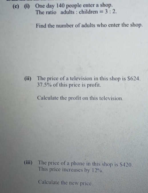 One day 140 people enter a shop. 
The ratio adults : children =3:2. 
Find the number of adults who enter the shop. 
(ii) The price of a television in this shop is $624.
37.5% of this price is profit. 
Calculate the profit on this television. 
(iii) The price of a phone in this shop is $420. 
This price increases by 12%. 
Calculate the new price.