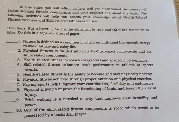 In this stage, you will reflect on how well you understand the concept of 
Health-Related Fitness components and your expectations about the topic. The 
following activities will help you assess your knowledge about Health-Related 
Fitness exercises and Skill-Related Fitness exercises. 
Directions: Put a heart ( ) if the statement is true and (X) if the statement is 
false. Do this in a separate sheet of paper. 
_1. Fitness is defined as a condition in which an individual has enough energy 
to avoid fatigue and enjoy life. 
_2. Physical Fitness is divided into four health-related components and six 
skill-related components. 
_3. Health-related fitness increases energy level and academic performance. 
_4. Skill-related fitness enhances one's performance in athletic or sports 
events. 
_5. Health-related fitness is the ability to become and stay physically healthy. 
_6. Physical fitness achieved through proper nutrition and physical exercise. 
_7. Playing sports helps improve your coordination, flexibility and endurance. 
_8. Physical activities improve the functioning of brain and lessen the risk of 
injury. 
_ 
9. Brisk walking is a physical activity that improves your flexibility and 
power. 
_ 
10. One of the skill-related fitness components is speed which needs to be 
possessed by a basketball player.