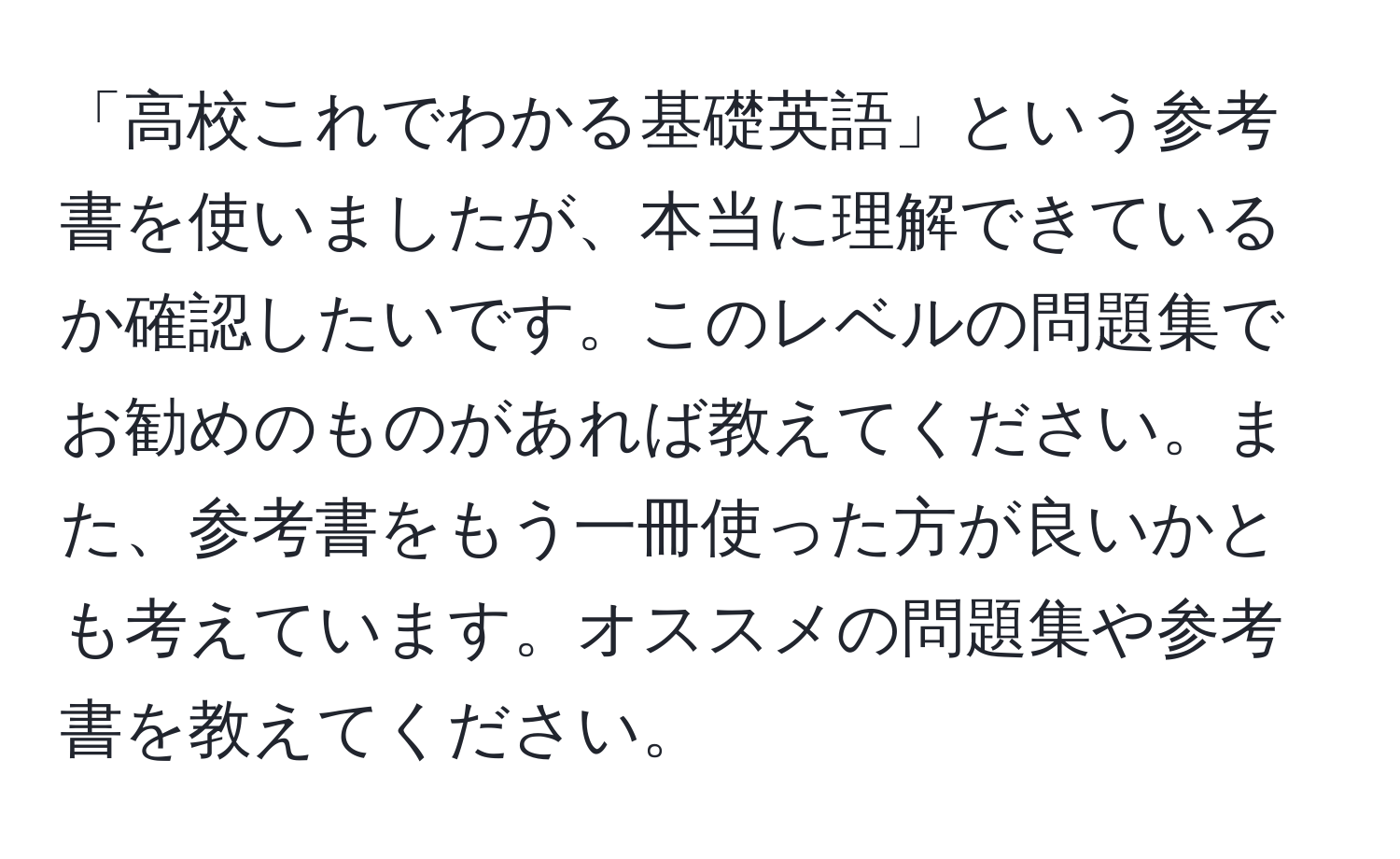 「高校これでわかる基礎英語」という参考書を使いましたが、本当に理解できているか確認したいです。このレベルの問題集でお勧めのものがあれば教えてください。また、参考書をもう一冊使った方が良いかとも考えています。オススメの問題集や参考書を教えてください。