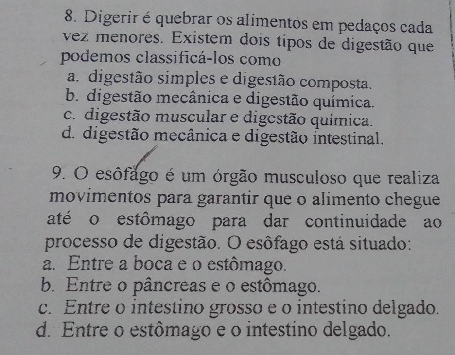 Digerir é quebrar os alimentos em pedaços cada
vez menores. Existem dois tipos de digestão que
podemos classificá-los como
a. digestão simples e digestão composta.
b. digestão mecânica e digestão química.
c. digestão muscular e digestão química.
d. digestão mecânica e digestão intestinal.
9. O esôfago é um órgão musculoso que realiza
movimentos para garantir que o alimento chegue
até o estômago para dar continuidade ao
processo de digestão. O esôfago está situado:
a. Entre a boca e o estômago.
b. Entre o pâncreas e o estômago.
c. Entre o intestino grosso e o intestino delgado.
d. Entre o estômago e o intestino delgado.