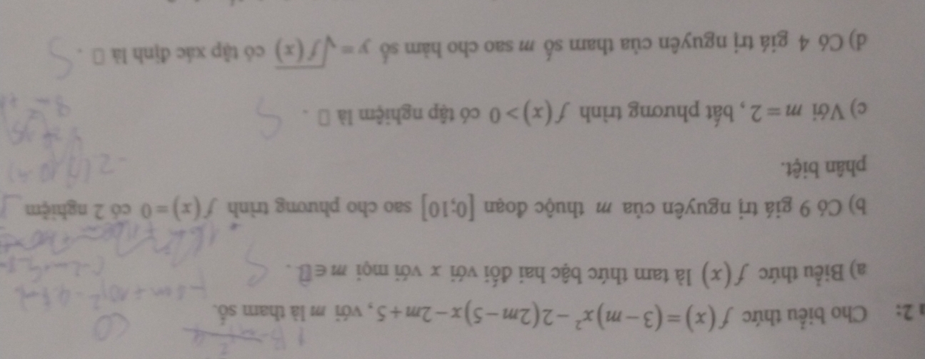 2: Cho biểu thức f(x)=(3-m)x^2-2(2m-5)x-2m+5 , với m là tham số. 
a) Biểu thức f(x) là tam thức bậc hai đối với x với mọi m∈ hat □ . 
b) Có 9 giá trị nguyên của m thuộc đoạn [0;10] sao cho phương trình f(x)=0 có 2 nghiệm 
phân biệt. 
c) Với m=2 , bất phương trình f(x)>0 có tập nghiệm là → . 
d) Có 4 giá trị nguyên của tham số m sao cho hàm số y=sqrt(f(x)) có tập xác định là