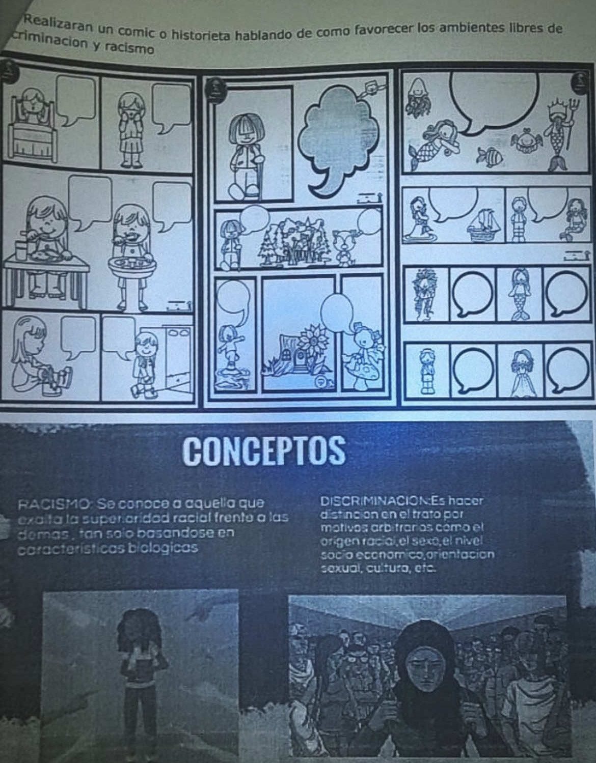 Realizaran un comic o historieta hablando de como favorecer los ambientes libres de
criminacion y racismo
CONCEPTOS
RACISMO: Se conoce a aquella que DISCRIMINACION:Es hacer
exaita la superoridad racial frente a las distinción en el trato por
dem as t an solo basandose en motivos arbítraños como el
características biologicas origen racial,el sexo el nível
socío economico orientación
sexual, cultura, etc.