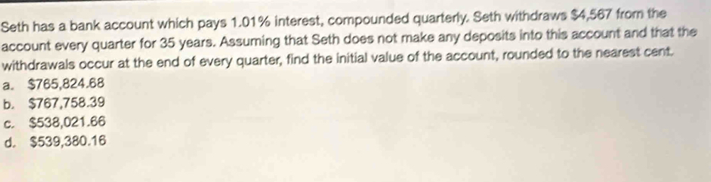 Seth has a bank account which pays 1.01% interest, compounded quarterly. Seth withdraws $4,567 from the
account every quarter for 35 years. Assuming that Seth does not make any deposits into this account and that the
withdrawals occur at the end of every quarter, find the initial value of the account, rounded to the nearest cent.
a. $765,824.68
b. $767,758.39
c. $538,021.66
d. $539,380.16