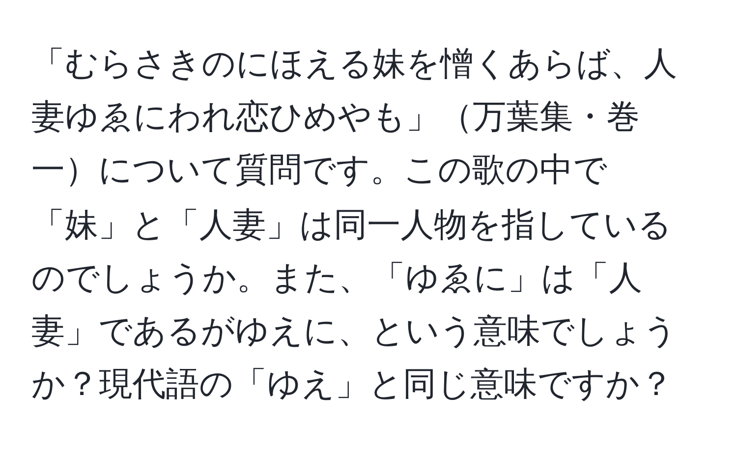 「むらさきのにほえる妹を憎くあらば、人妻ゆゑにわれ恋ひめやも」万葉集・巻一について質問です。この歌の中で「妹」と「人妻」は同一人物を指しているのでしょうか。また、「ゆゑに」は「人妻」であるがゆえに、という意味でしょうか？現代語の「ゆえ」と同じ意味ですか？