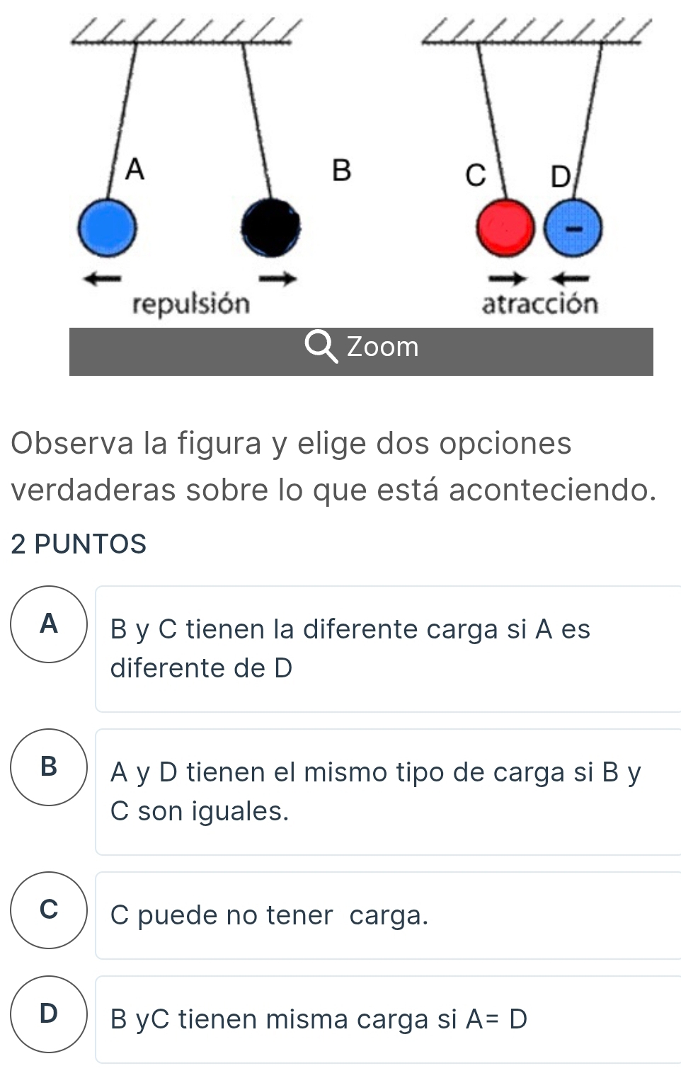 Zoo
Observa la figura y elige dos opciones
verdaderas sobre lo que está aconteciendo.
2 PUNTOS
A B y C tienen la diferente carga si A es
diferente de D
B A y D tienen el mismo tipo de carga si B y
C son iguales.
C C puede no tener carga.
D B yC tienen misma carga si A=D