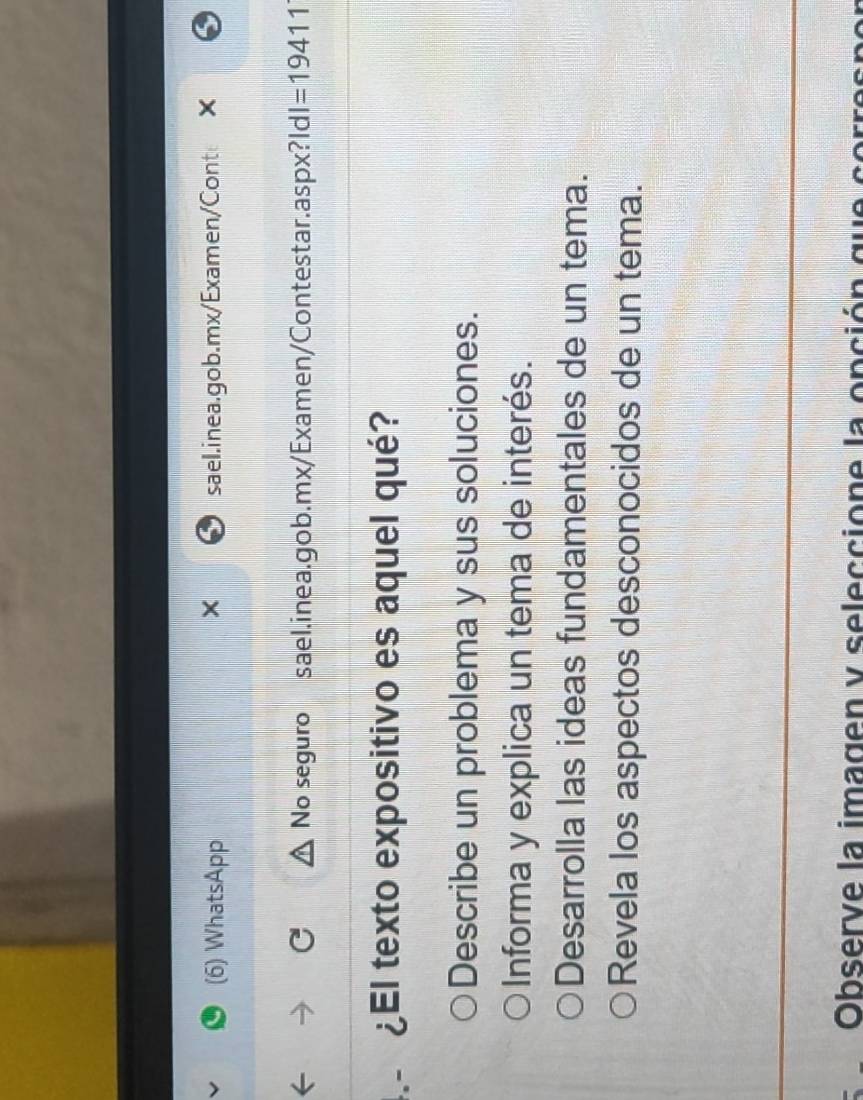 (6) WhatsApp sael.inea.gob.mx/Examen/Cont ×
No seguro sael.inea.gob.mx/Examen/Contestar.aspx?l dl=19411 
¿El texto expositivo es aquel qué?
Describe un problema y sus soluciones.
Informa y explica un tema de interés.
Desarrolla las ideas fundamentales de un tema.
Revela los aspectos desconocidos de un tema.
Observe la imagen y seleccione la opción que corre