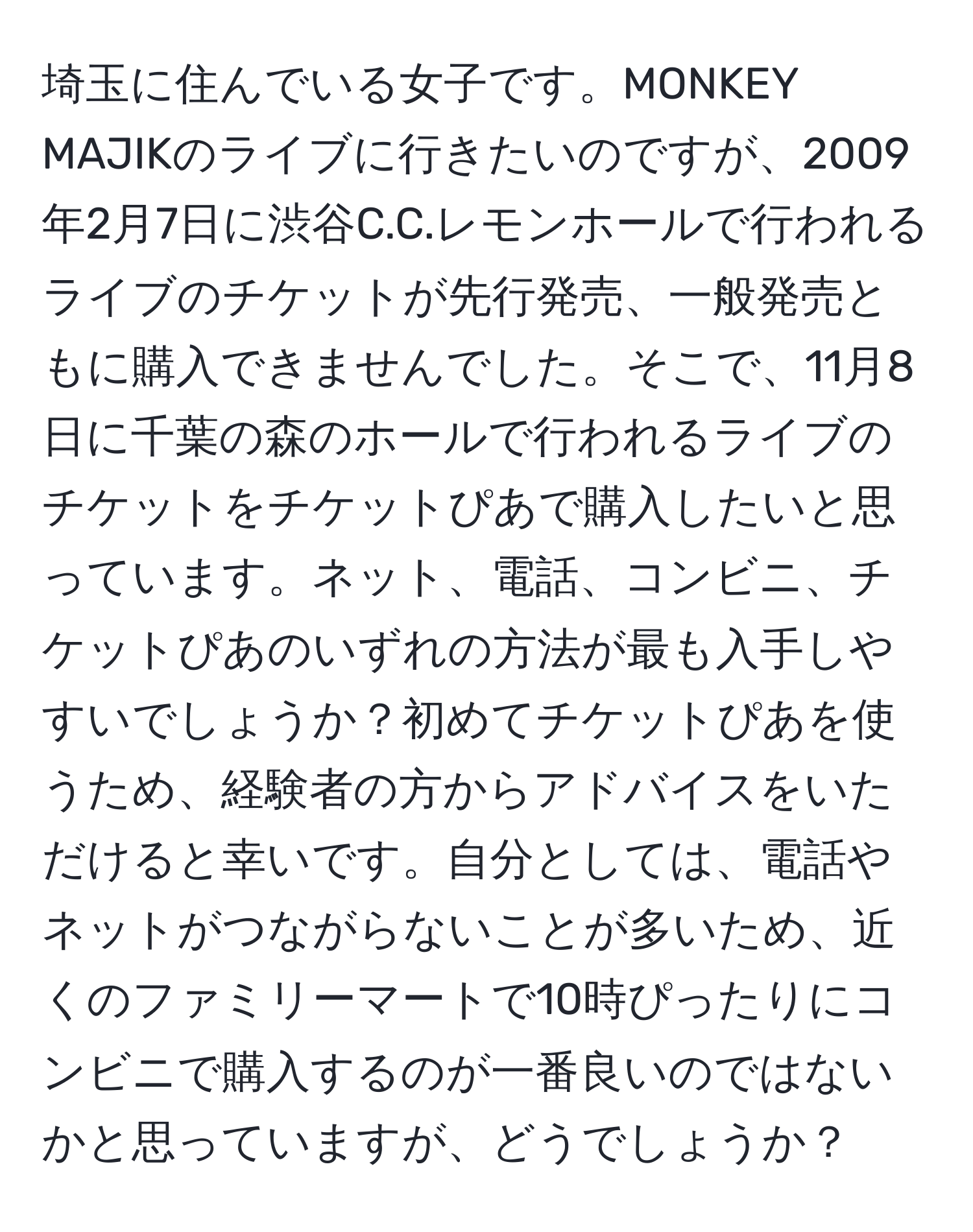 埼玉に住んでいる女子です。MONKEY MAJIKのライブに行きたいのですが、2009年2月7日に渋谷C.C.レモンホールで行われるライブのチケットが先行発売、一般発売ともに購入できませんでした。そこで、11月8日に千葉の森のホールで行われるライブのチケットをチケットぴあで購入したいと思っています。ネット、電話、コンビニ、チケットぴあのいずれの方法が最も入手しやすいでしょうか？初めてチケットぴあを使うため、経験者の方からアドバイスをいただけると幸いです。自分としては、電話やネットがつながらないことが多いため、近くのファミリーマートで10時ぴったりにコンビニで購入するのが一番良いのではないかと思っていますが、どうでしょうか？