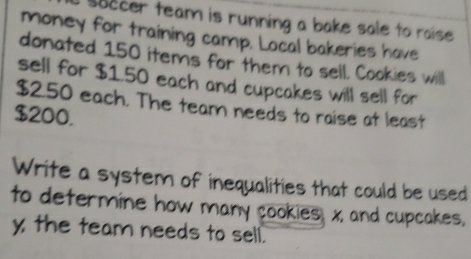 soccer team is running a bake sale to raise . 
money for training camp. Local bakeries have 
donated 150 items for them to sell. Cookies will 
sell for $1.50 each and cupcakes will sell for
$2.50 each. The team needs to raise at least
$200, 
Write a system of inequalities that could be used 
to determine how many cookies, x, and cupcakes.
y the team needs to sell.