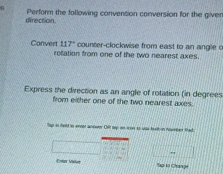 Perform the following convention conversion for the giver 
direction. 
Convert 117° counter-clockwise from east to an angie c 
rotation from one of the two nearest axes. 
Express the direction as an angle of rotation (in degrees 
from either one of the two nearest axes. 
Tap in feld to enter answer Oft lip on icon to use buik-in Number Rtad. 
*er Välue Tap lo Change