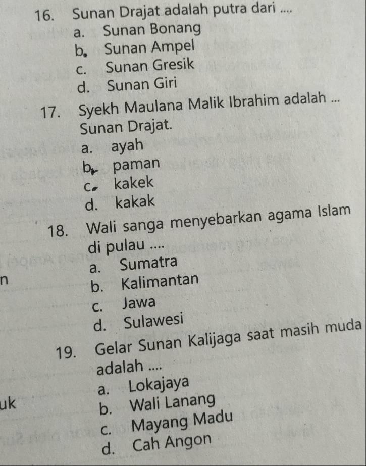 Sunan Drajat adalah putra dari ....
a. Sunan Bonang
b. Sunan Ampel
c. Sunan Gresik
d. Sunan Giri
17. Syekh Maulana Malik Ibrahim adalah ...
Sunan Drajat.
a. ayah
b paman
c kakek
d. kakak
18. Wali sanga menyebarkan agama Islam
di pulau ....
a. Sumatra
n
b. Kalimantan
c. Jawa
d. Sulawesi
19. Gelar Sunan Kalijaga saat masih muda
adalah ....
a. Lokajaya
uk
b. Wali Lanang
c. Mayang Madu
d. Cah Angon