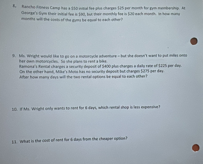 8。 Rancho Fitness Camp has a $50 initial fee plus charges $25 per month for gym membership. At 
George’s Gym their initial fee is $90, but their monthly fee is $20 each month. In how many
months will the costs of the gyms be equal to each other? 
9. Ms. Wright would like to go on a motorcycle adventure - but she doesn’t want to put miles onto 
her own motorcycles. So she plans to rent a bike. 
Ramona’s Rental charges a security deposit of $400 plus charges a daily rate of $225 per day. 
On the other hand, Mike’s Moto has no security deposit but charges $275 per day. 
After how many days will the two rental options be equal to each other? 
10. If Ms. Wright only wants to rent for 6 days, which rental shop is less expensive? 
11. What is the cost of rent for 6 days from the cheaper option?