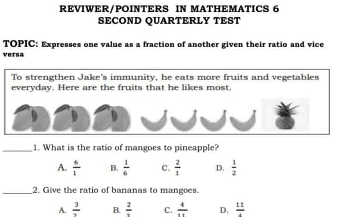 REVIWER/POINTERS IN MATHEMATICS 6
SECOND QUARTERLY TEST
TOPIC: Expresses one value as a fraction of another given their ratio and vice
versa
To strengthen Jake's immunity, he eats more fruits and vegetables
everyday. Here are the fruits that he likes most.
_1. What is the ratio of mangoes to pineapple?
A.  6/1  B.  1/6  C.  2/1  D.  1/2 
_2. Give the ratio of bananas to mangoes.
A.  3/2  B.  2/3  C.  4/11  D.  11/4 