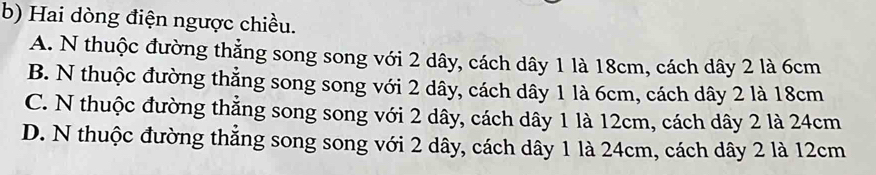 Hai dòng điện ngược chiều.
A. N thuộc đường thẳng song song với 2 dây, cách dây 1 là 18cm, cách dây 2 là 6cm
B. N thuộc đường thẳng song song với 2 dây, cách dây 1 là 6cm, cách dây 2 là 18cm
C. N thuộc đường thẳng song song với 2 dây, cách dây 1 là 12cm, cách dây 2 là 24cm
D. N thuộc đường thẳng song song với 2 dây, cách dây 1 là 24cm, cách dây 2 là 12cm