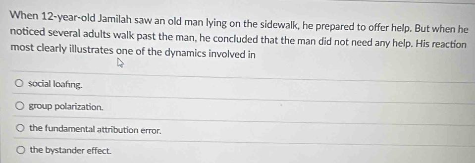 When 12-year-old Jamilah saw an old man lying on the sidewalk, he prepared to offer help. But when he
noticed several adults walk past the man, he concluded that the man did not need any help. His reaction
most clearly illustrates one of the dynamics involved in
social loafing.
group polarization.
the fundamental attribution error.
the bystander effect.